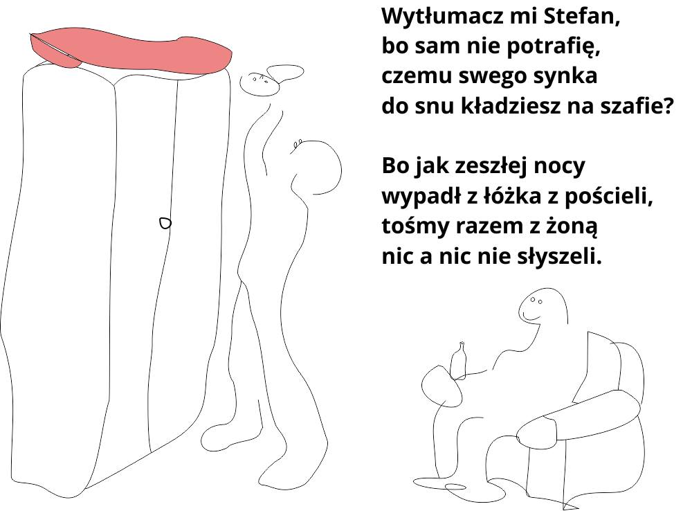 Wytłumacz mi Stefan, bo sam nie potrafię, czemu swego synka do snu kładziesz na szafie? Bo jak zeszłej nocy wypadł z łóżka z pościeli, tośmy razem z żoną nic a nic nie słyszeli.